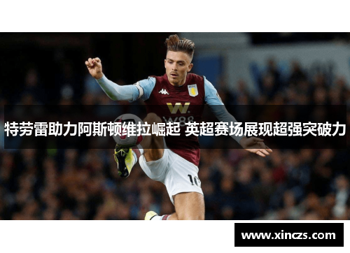 特劳雷助力阿斯顿维拉崛起 英超赛场展现超强突破力